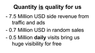 Quantity is quality for us
- 7.5 Million USD side revenue from
traffic and ads
- 0.7 Million USD in random sales
- 0.5 Million daily visits bring us
huge visibility for free
 