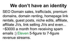 We dont have an identity
SEO Domain sales, traffic/ads, premium
domains, domain renting, homepage link
rentals, guest posts, niche edits, affiliate,
affiliate JVs, link selling JVs and even...
~$3000 a month from receiving spam
emails :) Eleven 5-figure to 7-figure
revenue streams.
 