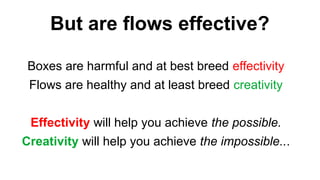 Boxes are harmful and at best breed effectivity
Flows are healthy and at least breed creativity
Effectivity will help you achieve the possible.
Creativity will help you achieve the impossible...
But are flows effective?
 