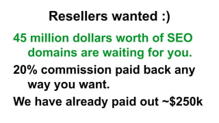 Resellers wanted :)
45 million dollars worth of SEO
domains are waiting for you.
20% commission paid back any
way you want.
We have already paid out ~$250k
 