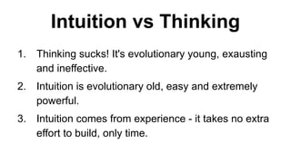 Intuition vs Thinking
1. Thinking sucks! It's evolutionary young, exausting
and ineffective.
2. Intuition is evolutionary old, easy and extremely
powerful.
3. Intuition comes from experience - it takes no extra
effort to build, only time.
 
