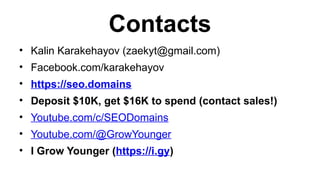 Contacts
? Kalin Karakehayov (zaekyt@gmail.com)
? Facebook.com/karakehayov
? https://seo.domains
? Deposit $10K, get $16K to spend (contact sales!)
? Youtube.com/c/SEODomains
? Youtube.com/@GrowYounger
? I Grow Younger (https://i.gy)
 