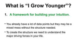 What is I Grow Younger?
1. A framework for building your intuition.
?
You already have a lot of data points but they may be a
mixed mess without the structure needed.
?
To create the structure we need to understand the
major driving forces in your life.
 