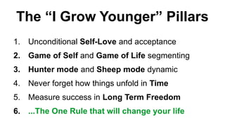 The I Grow Younger Pillars
1. Unconditional Self-Love and acceptance
2. Game of Self and Game of Life segmenting
3. Hunter mode and Sheep mode dynamic
4. Never forget how things unfold in Time
5. Measure success in Long Term Freedom
6. ...The One Rule that will change your life
 