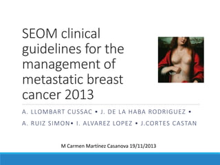 SEOM clinical
guidelines for the
management of
metastatic breast
cancer 2013
A. LLOMBART CUSSAC • J. DE LA HABA RODRIGUEZ •
A. RUIZ SIMON• I. ALVAREZ LOPEZ • J.CORTES CASTAN
M Carmen Martínez Casanova 19/11/2013
 