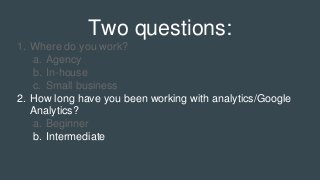 Two questions:
1. Where do you work?
a. Agency
b. In-house
c. Small business
2. How long have you been working with analytics/Google
Analytics?
a. Beginner
b. Intermediate
 
