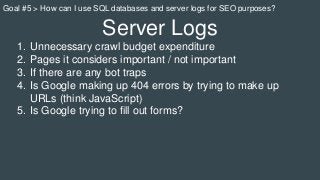 Server Logs
1. Unnecessary crawl budget expenditure
2. Pages it considers important / not important
3. If there are any bot traps
4. Is Google making up 404 errors by trying to make up
URLs (think JavaScript)
5. Is Google trying to fill out forms?
Goal #5 > How can I use SQL databases and server logs for SEO purposes?
 