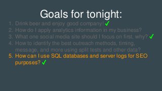 Goals for tonight:
1. Drink beer and enjoy good company! ✓
2. How do I apply analytics information in my business?
3. What one social media site should I focus on first, why? ✓
4. How to identify the best outreach methods, timing,
message, and more using split tests and other data?
5. How can I use SQL databases and server logs for SEO
purposes? ✓
 