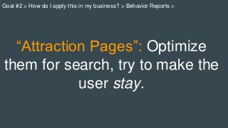 “Attraction Pages”: Optimize
them for search, try to make the
user stay.
Goal #2 > How do I apply this in my business? > Behavior Reports >
 