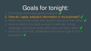 Goals for tonight:
1. Drink beer and enjoy good company! ✓
2. How do I apply analytics information in my business? ✓
3. What one social media site should I focus on first, why? ✓
4. How to identify the best outreach methods, timing,
message, and more using split tests and other data? ✓
5. How can I use SQL databases and server logs for SEO
purposes? ✓
 