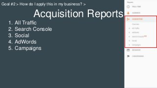 Acquisition Reports
1. All Traffic
2. Search Console
3. Social
4. AdWords
5. Campaigns
Goal #2 > How do I apply this in my business? >
 
