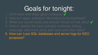 Goals for tonight:
1. Drink beer and enjoy good company! ✓
2. How do I apply analytics information in my business?
3. What one social media site should I focus on first, why? ✓
4. How to identify the best outreach methods, timing,
message, and more using split tests and other data?
5. How can I use SQL databases and server logs for SEO
purposes?
 