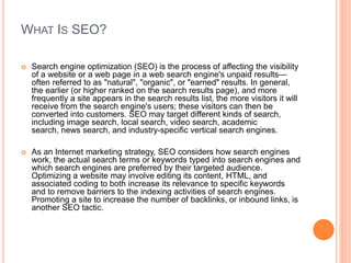 WHAT IS SEO?
 Search engine optimization (SEO) is the process of affecting the visibility
of a website or a web page in a...