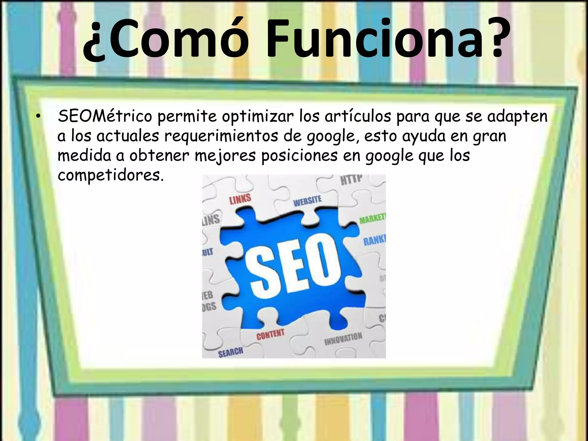 ¿Comó Funciona?
• SEOMétrico permite optimizar los artículos para que se adapten
a los actuales requerimientos de google, esto ayuda en gran
medida a obtener mejores posiciones en google que los
competidores.