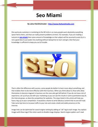 Seo Miami
_____________________________________________________________________________________

                      By Laliuri Borkholmoder - http://www.thehandmedia.com



One particular evolution in marketing to the IM niche is so many people want absolutely everything
spoon fed to them, and that can really present problems at times. For example, if you are reading a
tutorial on seo miami then some amount of knowledge on that subject will be assumed to exist.So it is
not a good idea to just wade into anything without taking time to learn and get a feel that your
knowledge is sufficient to keep you out of trouble.




That is often the difference with success, some people do bother to learn more about something, and
that enables them to be more effective with their business. When you think about it, those who allow
themselves to become stagnant in business are the ones who get left behind. If you do not have a lot of
experience, set up all you do with your marketing so you can see the results in some quantitative way.As
the Internet grows, so does the competition for websites. The steps listed in this article will help you
have a leg up on your competition. It would be a shame to write fabulous content that no one will read.
Take some tips here to increase traffic to your site and create a bold and viable presence on the
Internet.

Image links can be optimized for search engine ranking by adding an "alt" tag to each image. You replace
images with these tags if the visitor wants to disable image displays. Search engine spiders can't read
 