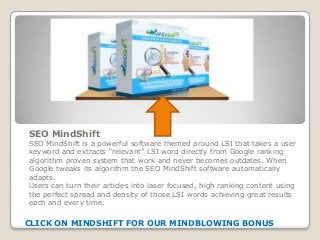 SEO MindShift
SEO MindShift is a powerful software themed around LSI that takes a user
keyword and extracts “relevant” LSI word directly from Google ranking
algorithm proven system that work and never becomes outdates. When
Google tweaks its algorithm the SEO MindShift software automatically
adapts.
Users can turn their articles into laser focused, high ranking content using
the perfect spread and density of those LSI words achieving great results
each and every time.
CLICK ON MINDSHIFT FOR OUR MINDBLOWING BONUS
 