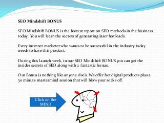 SEO Mindshift BONUS
SEO Mindshift BONUS is the hottest report on SEO methods in the business
today. You will learn the secrets of generating laser hot leads.
Every internet marketer who wants to be successful in the industry today
needs to have this product.
During this launch week, in our SEO Mindshift BONUS you can get the
insider secrets of SEO along with a fantastic bonus.
Our Bonus is nothing like anyone else’s. We offer hot digital products plus a
30 minute mastermind session that will blow your socks off.
Click on the
MIND
 