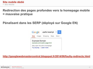 Redirection des pages profondes vers la homepage mobile 
= mauvaise pratique 
Pénalisant dans les SERP (déployé sur Google EN) 
http://googlewebmastercentral.blogspot.fr/2014/06/faulty-redirects.html 
12 
Site mobile dédié 
> SEO Mobile 
http://www.resoneo.com 
©2014 – Tous droits réservés 
 