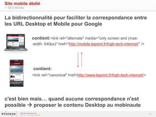 La bidirectionnalité pour faciliter la correspondance entre 
les URL Desktop et Mobile pour Google 
contient:<link rel="alternate" media="only screen and (max-width: 
640px)" href="http://mobile.lepoint.fr/high-tech-internet/" /> 
contient: 
<link rel="canonical" href=http://www.lepoint.fr/high-tech-internet/> 
c'est bien mais… quand aucune correspondance n'est 
possible  proposer le contenu Desktop au mobinaute 
13 
Site mobile dédié 
> SEO Mobile 
http://www.resoneo.com 
©2014 – Tous droits réservés 
 