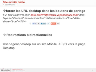 forcer les URL desktop dans les boutons de partage 
Ex: <div class="fb-like" data-href="http://www.yapasdequoi.com" data-layout=" 
standard" data-action="like" data-show-faces="true" data-share=" 
true"></div> 
Redirections bidirectionnelles 
User-agent desktop sur un site Mobile  301 vers la page 
Desktop 
16 
Site mobile dédié 
> SEO Mobile 
http://www.resoneo.com 
©2014 – Tous droits réservés 
 