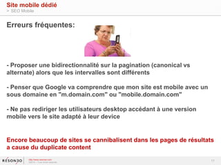 Erreurs fréquentes: 
- Proposer une bidirectionnalité sur la pagination (canonical vs 
alternate) alors que les intervalles sont différents 
- Penser que Google va comprendre que mon site est mobile avec un 
sous domaine en "m.domain.com" ou "mobile.domain.com" 
- Ne pas rediriger les utilisateurs desktop accédant à une version 
mobile vers le site adapté à leur device 
Encore beaucoup de sites se cannibalisent dans les pages de résultats 
a cause du duplicate content 
17 
Site mobile dédié 
> SEO Mobile 
http://www.resoneo.com 
©2014 – Tous droits réservés 
 