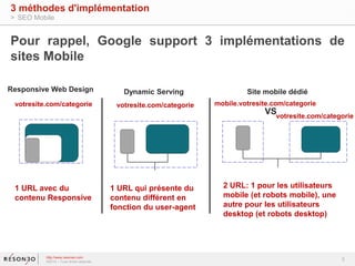 Pour rappel, Google support 3 implémentations de 
sites Mobile 
VS 
votresite.com/categorie 
3 
3 méthodes d'implémentation 
> SEO Mobile 
Responsive Web Design Dynamic Serving Site mobile dédié 
votresite.com/categorie votresite.com/categorie mobile.votresite.com/categorie 
1 URL avec du 
contenu Responsive 
http://www.resoneo.com 
©2014 – Tous droits réservés 
1 URL qui présente du 
contenu différent en 
fonction du user-agent 
2 URL: 1 pour les utilisateurs 
mobile (et robots mobile), une 
autre pour les utilisateurs 
desktop (et robots desktop) 
 