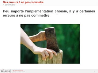 Peu importe l'implémentation choisie, il y a certaines 
erreurs à ne pas commettre 
4 
Des erreurs à ne pas commetre 
> SEO Mobile 
http://www.resoneo.com 
©2014 – Tous droits réservés 
 
