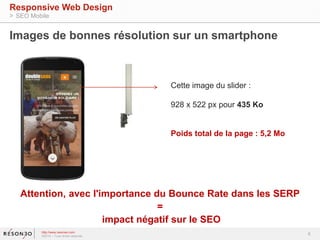 Images de bonnes résolution sur un smartphone 
Attention, avec l'importance du Bounce Rate dans les SERP 
= 
impact négatif sur le SEO 
6 
Responsive Web Design 
> SEO Mobile 
http://www.resoneo.com 
©2014 – Tous droits réservés 
Cette image du slider : 
928 x 522 px pour 435 Ko 
Poids total de la page : 5,2 Mo 
 