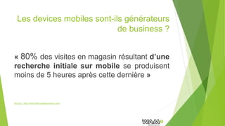 Les devices mobiles sont-ils générateurs
de business ?
« 80% des visites en magasin résultant d’une
recherche initiale sur mobile se produisent
moins de 5 heures après cette dernière »
Source : http://www.themobileplaybook.com/
 