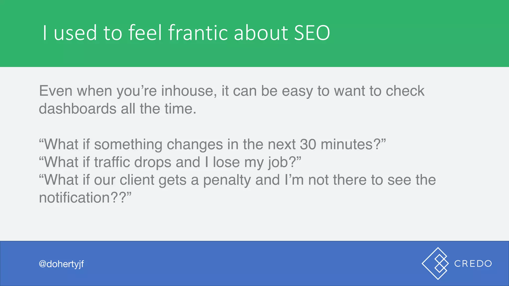 I	see	these	sorts	of	issues	all	the	time
Even when you’re inhouse, it can be easy to want to check
dashboards all the time.
“What if something changes in the next 30 minutes?”
“What if traffic drops and I lose my job?”
“What if our client gets a penalty and I’m not there to see the
notification??”
@dohertyjf
I	used	to	feel	frantic	about	SEO
@dohertyjf
 