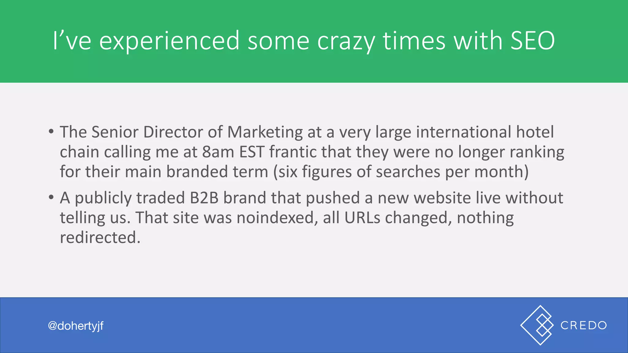 A	marketer	or	agency	is	expensive	to	hire
• The	Senior	Director	of	Marketing	at	a	very	large	international	hotel	
chain	calling	me	at	8am	EST	frantic	that	they	were	no	longer	ranking	
for	their	main	branded	term	(six	figures	of	searches	per	month)
• A	publicly	traded	B2B	brand	that	pushed	a	new	website	live	without	
telling	us.	That	site	was	noindexed,	all	URLs	changed,	nothing	
redirected.
@dohertyjf
I’ve	experienced	some	crazy	times	with	SEO
@dohertyjf
 