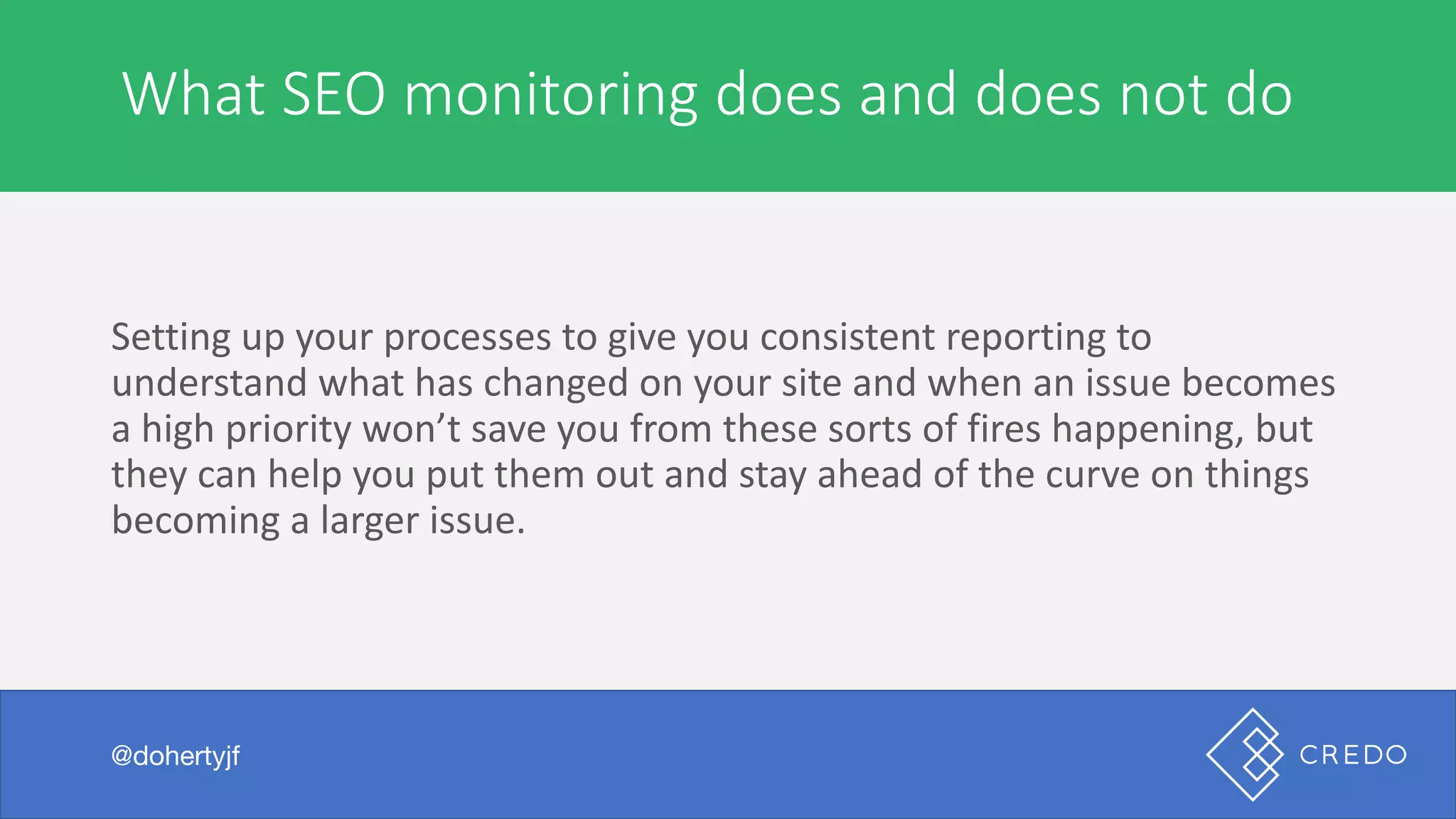A	marketer	or	agency	is	expensive	to	hire
Setting	up	your	processes	to	give	you	consistent	reporting	to	
understand	what	has	changed	on	your	site	and	when	an	issue	becomes	
a	high	priority	won’t	save	you	from	these	sorts	of	fires	happening,	but	
they	can	help	you	put	them	out	and	stay	ahead	of	the	curve	on	things	
becoming	a	larger	issue.
@dohertyjf
What	SEO	monitoring	does	and	does	not	do
@dohertyjf
 