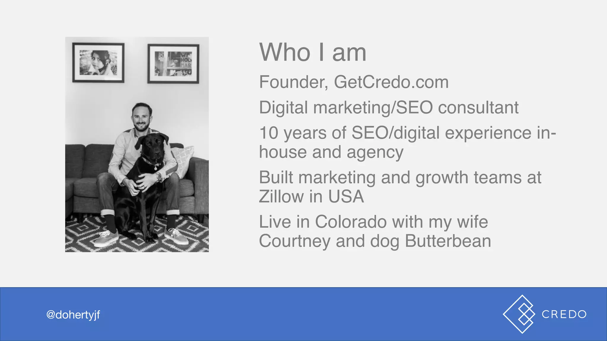 Who I am
Founder, GetCredo.com
Digital marketing/SEO consultant
10 years of SEO/digital experience in-
house and agency
Built marketing and growth teams at
Zillow in USA
Live in Colorado with my wife
Courtney and dog Butterbean
@dohertyjf@dohertyjf
 