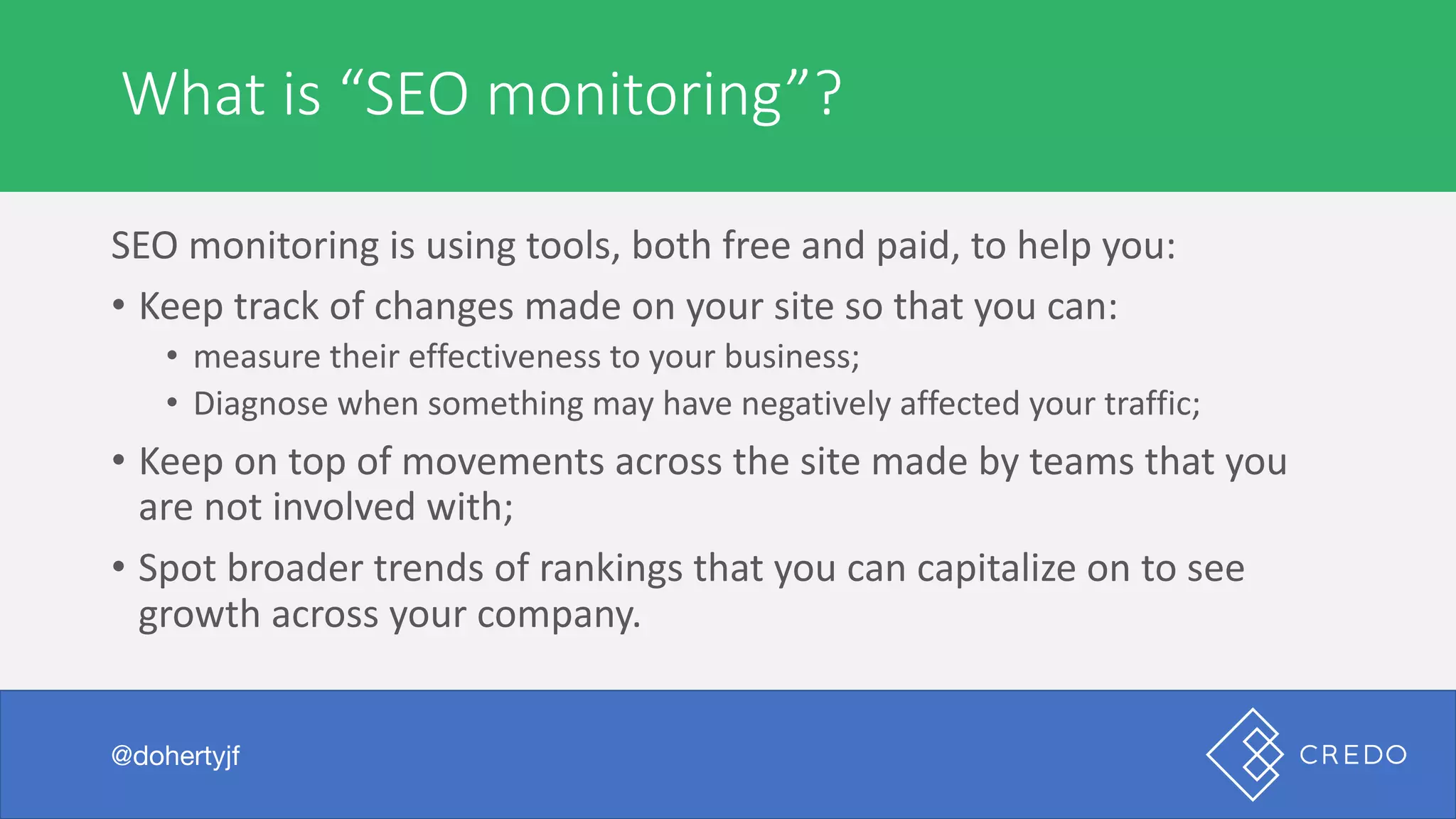 What	is	“SEO	monitoring”?
@dohertyjf
SEO	monitoring	is	using	tools,	both	free	and	paid,	to	help	you:
• Keep	track	of	changes	made	on	your	site	so	that	you	can:	
• measure	their	effectiveness	to	your	business;
• Diagnose	when	something	may	have	negatively	affected	your	traffic;
• Keep	on	top	of	movements	across	the	site	made	by	teams	that	you	
are	not	involved	with;
• Spot	broader	trends	of	rankings	that	you	can	capitalize	on	to	see	
growth	across	your	company.
 