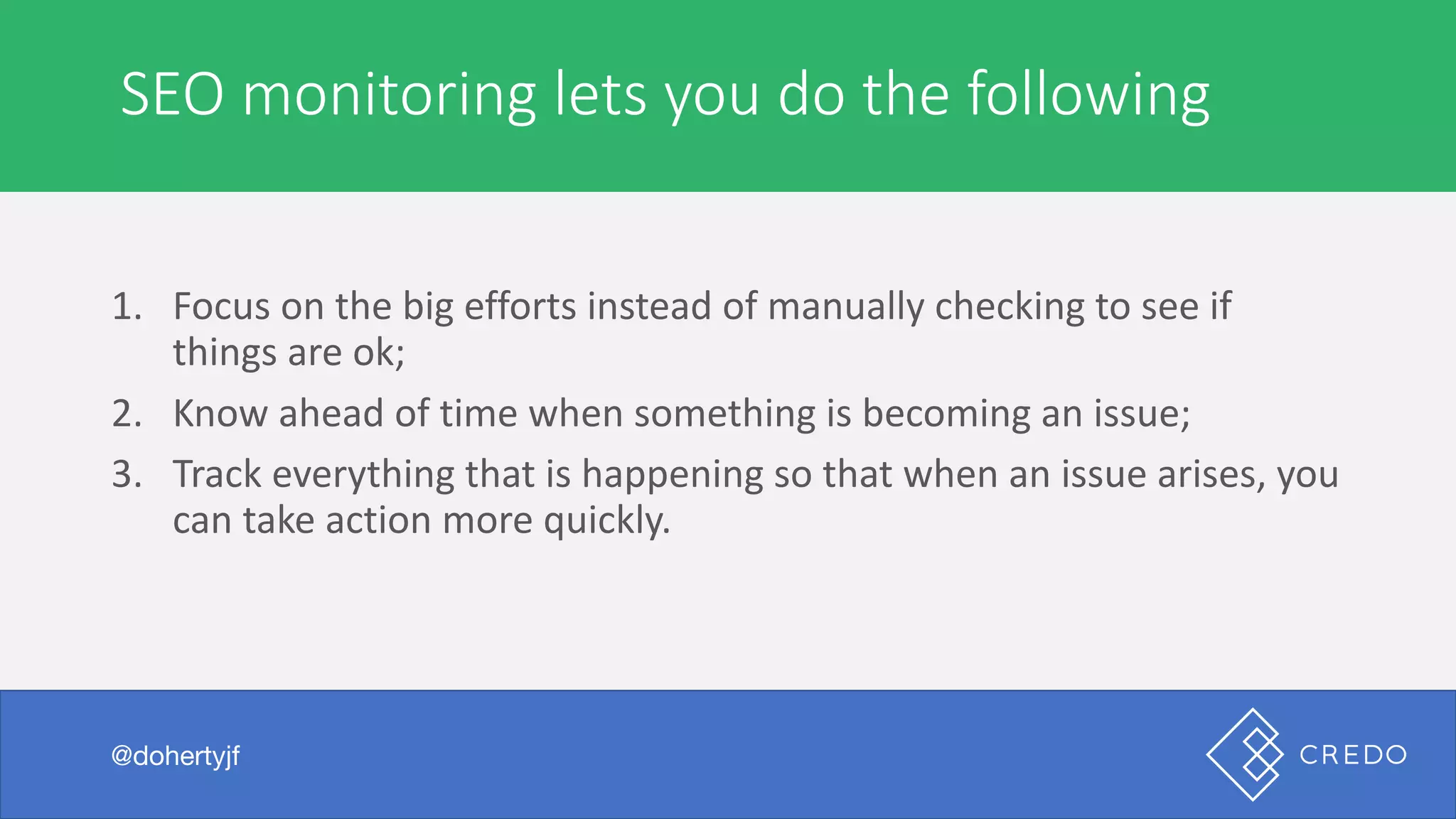 SEO	monitoring	lets	you	do	the	following
@dohertyjf
1. Focus	on	the	big	efforts	instead	of	manually	checking	to	see	if	
things	are	ok;
2. Know	ahead	of	time	when	something	is	becoming	an	issue;
3. Track	everything	that	is	happening	so	that	when	an	issue	arises,	you	
can	take	action	more	quickly.
 