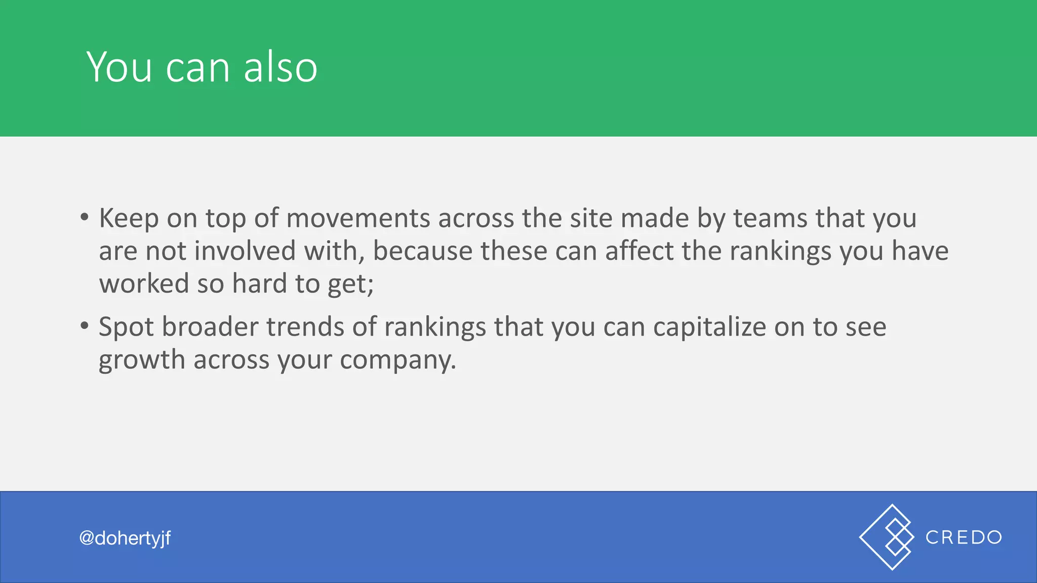 You	can	also
@dohertyjf
• Keep	on	top	of	movements	across	the	site	made	by	teams	that	you	
are	not	involved	with,	because	these	can	affect	the	rankings	you	have	
worked	so	hard	to	get;
• Spot	broader	trends	of	rankings	that	you	can	capitalize	on	to	see	
growth	across	your	company.
 