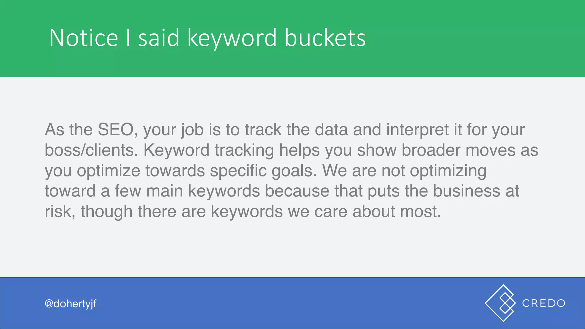 Notice	I	said	keyword	buckets
As the SEO, your job is to track the data and interpret it for your
boss/clients. Keyword tracking helps you show broader moves as
you optimize towards specific goals. We are not optimizing
toward a few main keywords because that puts the business at
risk, though there are keywords we care about most.
@dohertyjf
 