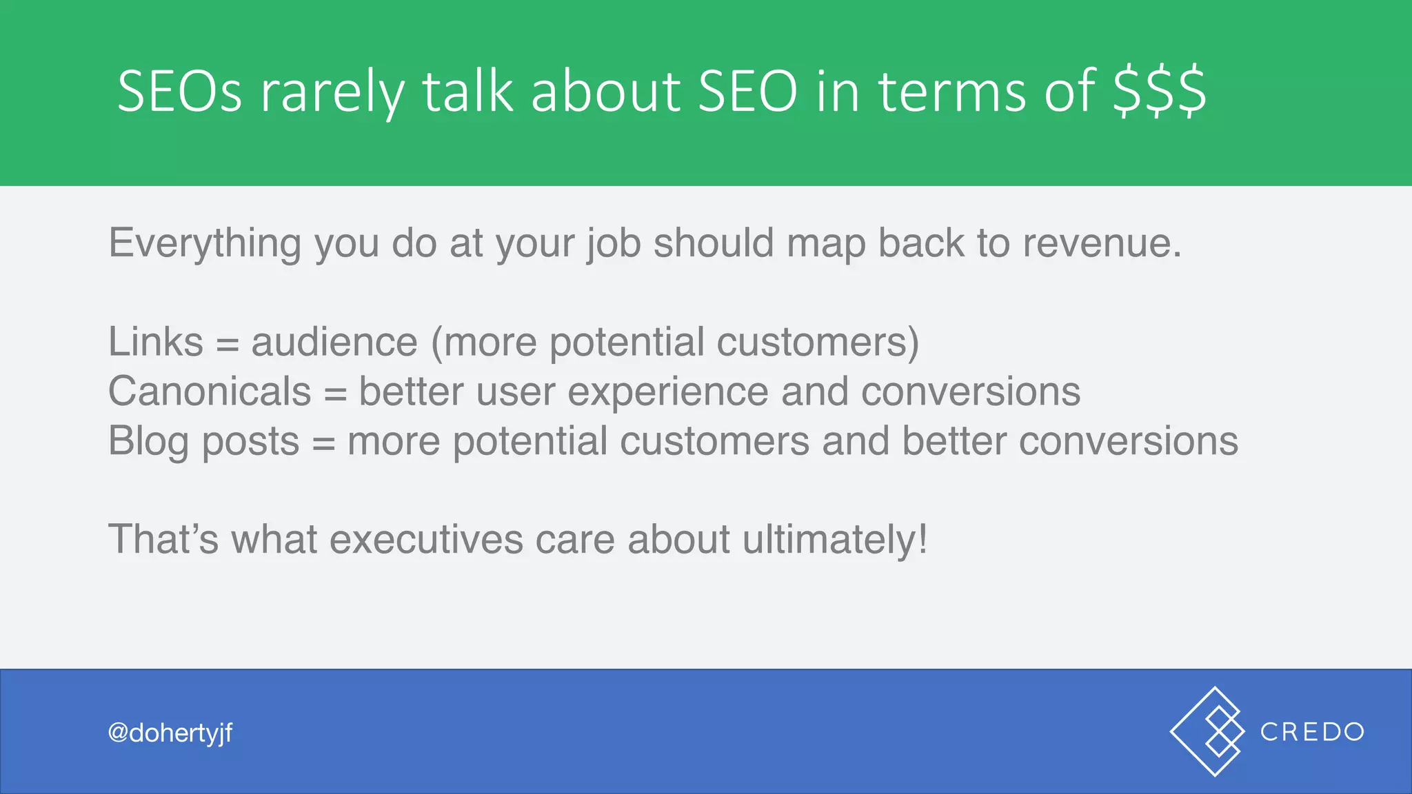 SEOs	rarely	talk	about	SEO	in	terms	of	$$$
Everything you do at your job should map back to revenue.
Links = audience (more potential customers)
Canonicals = better user experience and conversions
Blog posts = more potential customers and better conversions
That’s what executives care about ultimately!
@dohertyjf
 