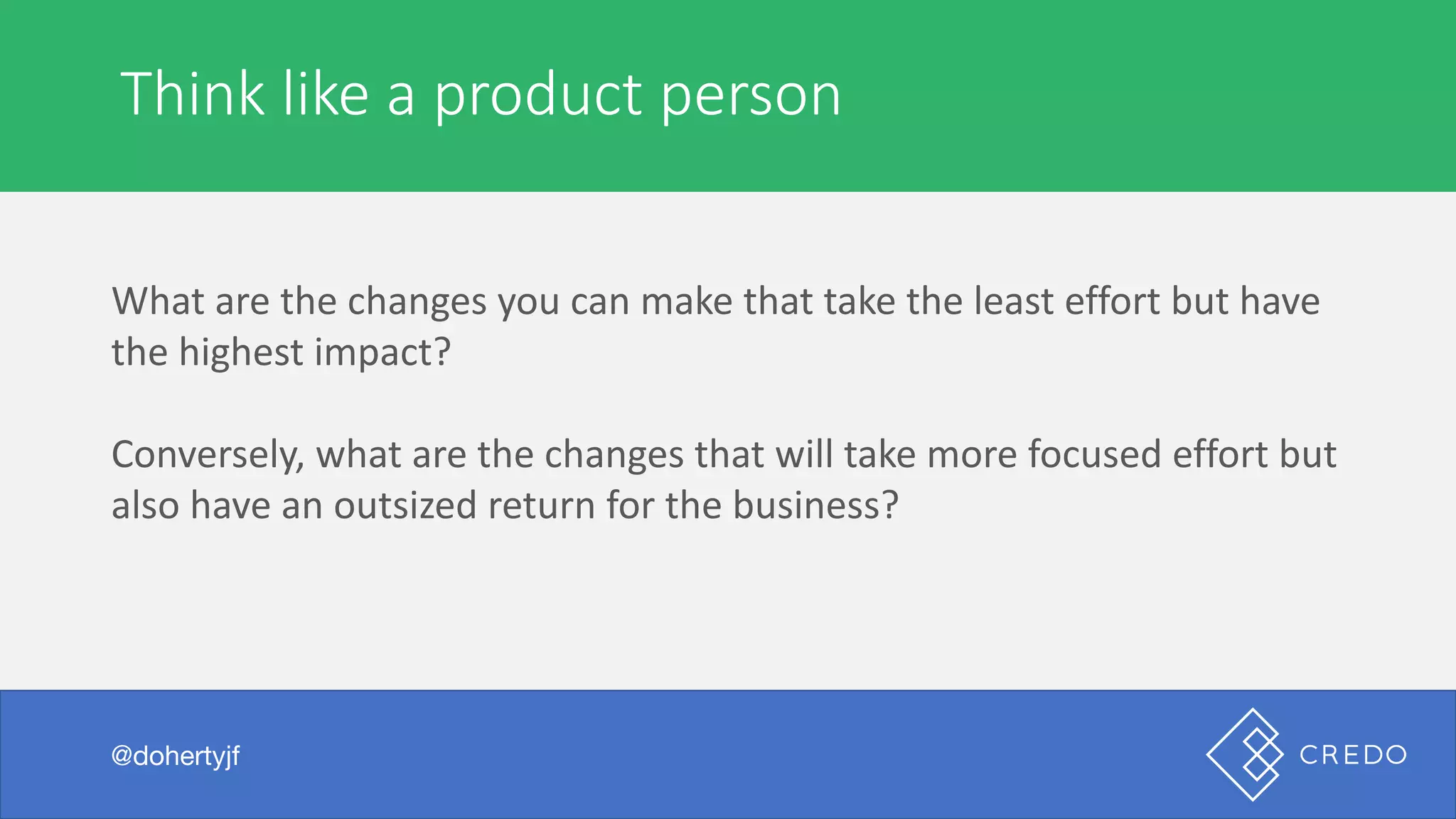 Think	like	a	product	person
@dohertyjf
What	are	the	changes	you	can	make	that	take	the	least	effort	but	have	
the	highest	impact?
Conversely,	what	are	the	changes	that	will	take	more	focused	effort	but	
also	have	an	outsized	return	for	the	business?
 