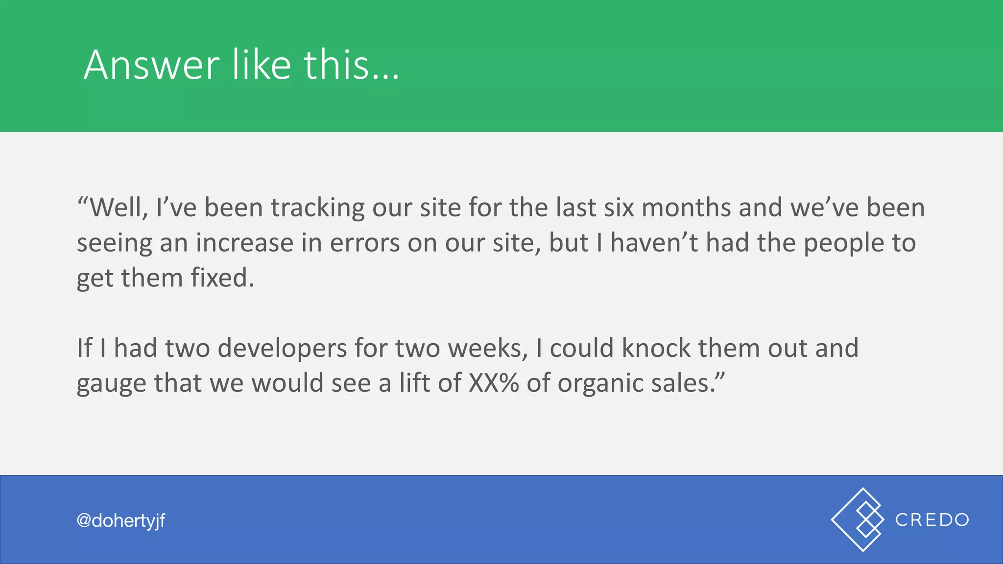 Answer	like	this…
@dohertyjf
“Well,	I’ve	been	tracking	our	site	for	the	last	six	months	and	we’ve	been	
seeing	an	increase	in	errors	on	our	site,	but	I	haven’t	had	the	people	to	
get	them	fixed.
If	I	had	two	developers	for	two	weeks,	I	could	knock	them	out	and	
gauge	that	we	would	see	a	lift	of	XX%	of	organic	sales.”
 