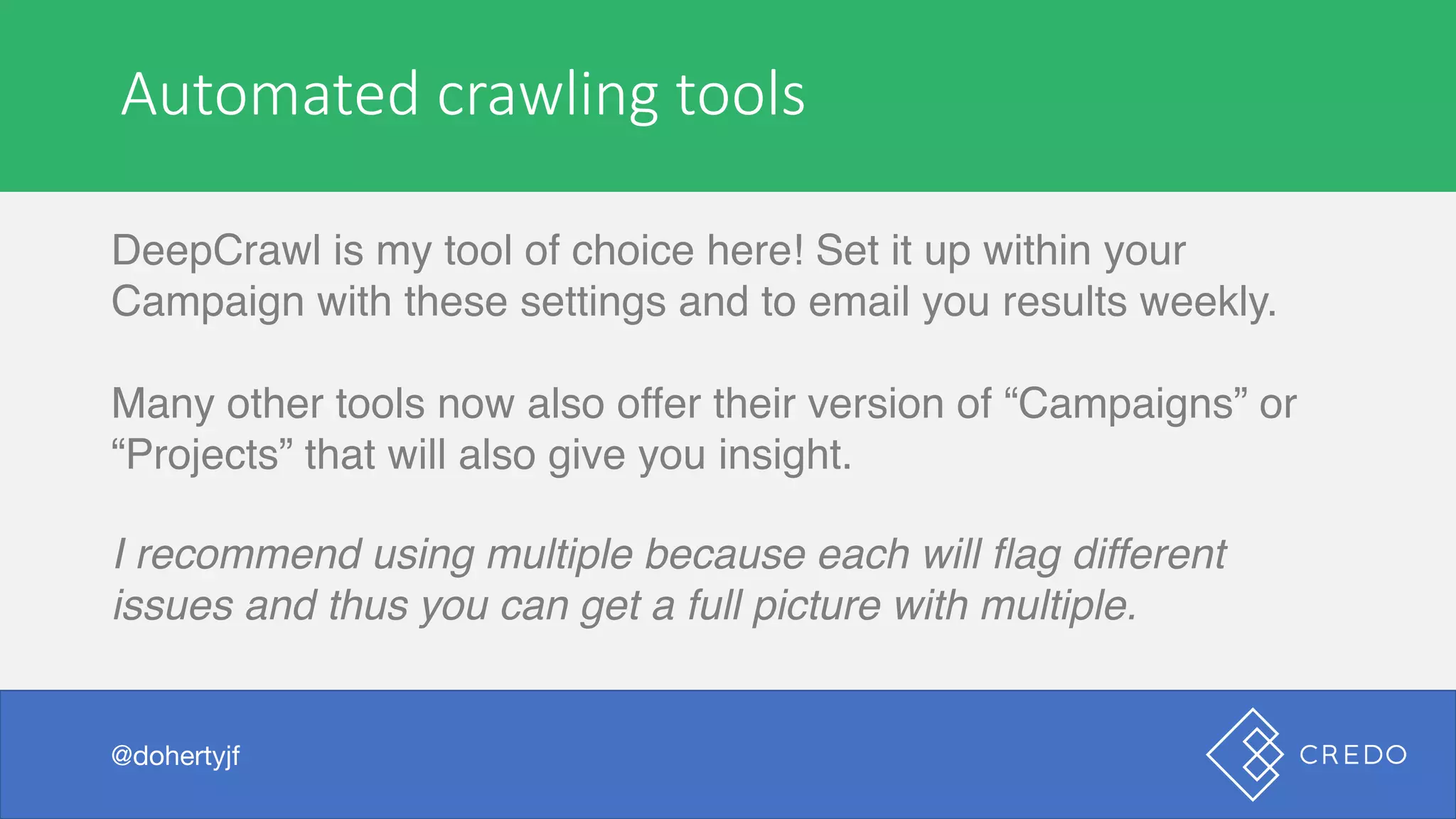 Automated	crawling	tools
DeepCrawl is my tool of choice here! Set it up within your
Campaign with these settings and to email you results weekly.
Many other tools now also offer their version of “Campaigns” or
“Projects” that will also give you insight.
I recommend using multiple because each will flag different
issues and thus you can get a full picture with multiple.
@dohertyjf
 