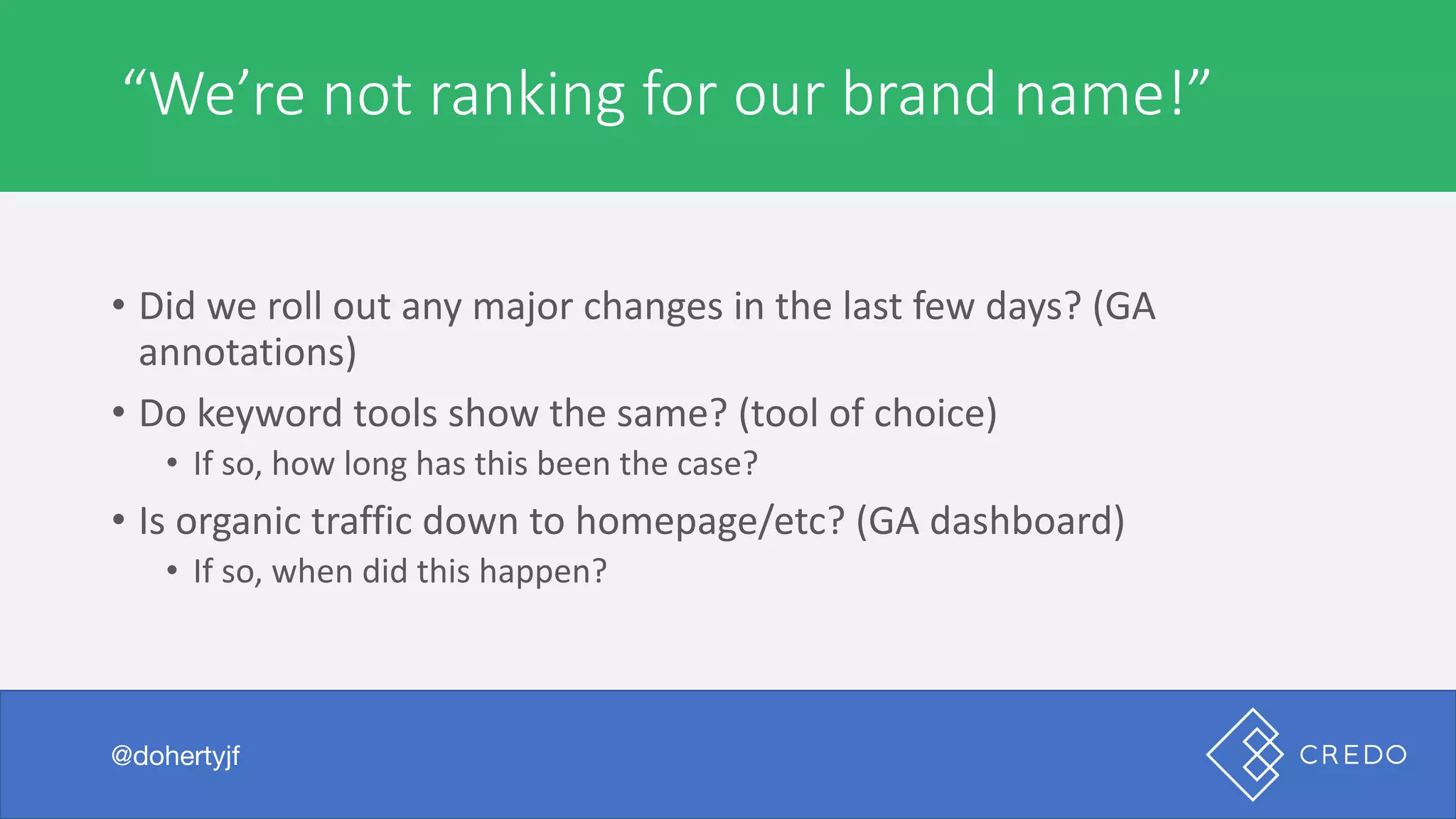 Technical	“We’re	not	ranking	for	our	brand	name!”
@dohertyjf
• Did	we	roll	out	any	major	changes	in	the	last	few	days?	(GA	
annotations)
• Do	keyword	tools	show	the	same?	(tool	of	choice)
• If	so,	how	long	has	this	been	the	case?
• Is	organic	traffic	down	to	homepage/etc?	(GA	dashboard)
• If	so,	when	did	this	happen?
 