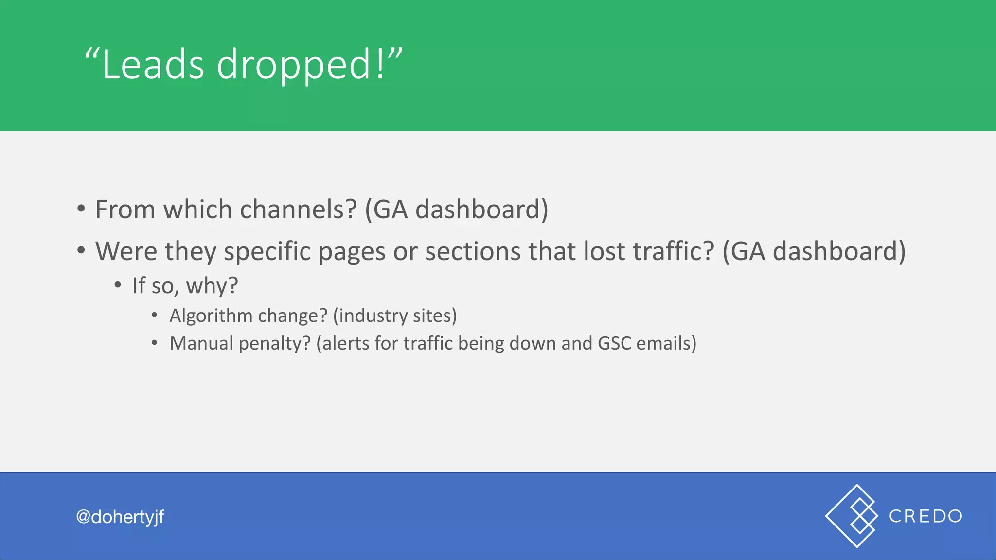 Technical	“Leads	dropped!”
@dohertyjf
• From	which	channels?	(GA	dashboard)
• Were	they	specific	pages	or	sections	that	lost	traffic?	(GA	dashboard)
• If	so,	why?
• Algorithm	change?	(industry	sites)
• Manual	penalty?	(alerts	for	traffic	being	down	and	GSC	emails)
 