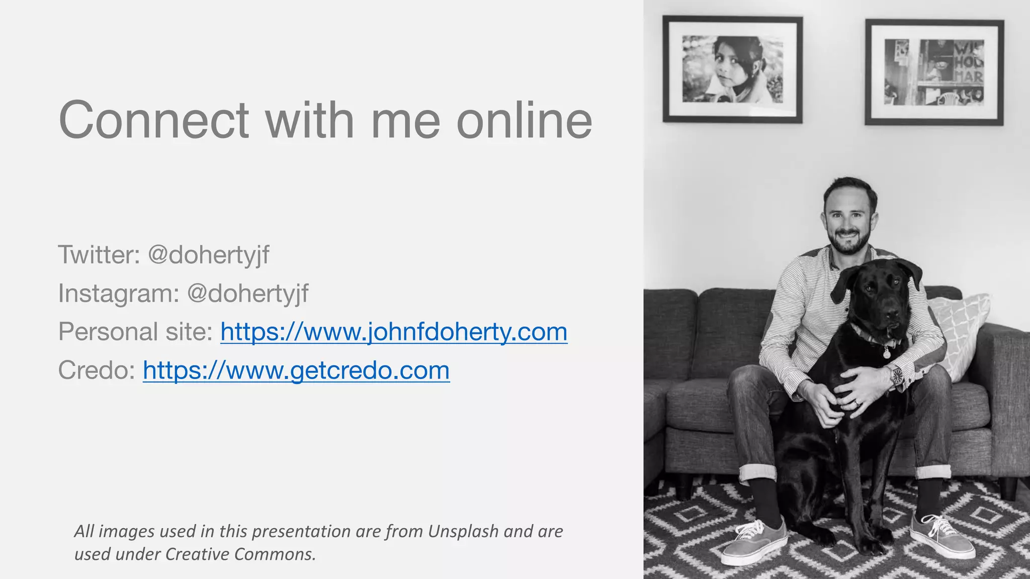 Connect with me online
Twitter: @dohertyjf
Instagram: @dohertyjf
Personal site: https://www.johnfdoherty.com
Credo: https://www.getcredo.com
All	images	used	in	this	presentation	are	from	Unsplash and	are	
used	under	Creative	Commons.
 