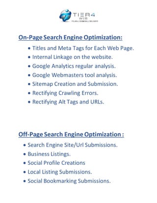 On-Page Search Engine Optimization:
 Titles and Meta Tags for Each Web Page.
 Internal Linkage on the website.
 Google Analytics regular analysis.
 Google Webmasters tool analysis.
 Sitemap Creation and Submission.
 Rectifying Crawling Errors.
 Rectifying Alt Tags and URLs.
Off-Page Search Engine Optimization:
 Search Engine Site/Url Submissions.
 Business Listings.
 Social Profile Creations
 Local Listing Submissions.
 Social Bookmarking Submissions.
 