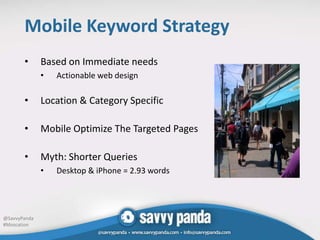 Mobile Keyword Strategy
       •      Based on Immediate needs
              •   Actionable web design

       •      Location & Category Specific

       •      Mobile Optimize The Targeted Pages

       •      Myth: Shorter Queries
              •   Desktop & iPhone = 2.93 words




@SavvyPanda
#Mozcation
 