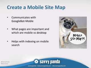 Create a Mobile Site Map
       •      Communicates with
              GoogleBot-Moble

       •      What pages are important and
              which are mobile vs desktop

       •      Helps with indexing on mobile
              search




@SavvyPanda
#Mozcation
 