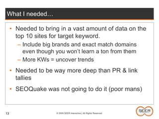 What I needed…Needed to bring in a vast amount of data on the top 10 sites for target keyword.Include big brands and exact match domains even though you won’t learn a ton from themMore KWs = uncover trendsNeeded to be way more deep than PR & link talliesSEOQuake was not going to do it (poor mans)13