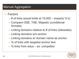 Manual AggregationFactors# of links (excel limits at 10,000 – impacts %’s)Compare OSE, YSE, Majestic (conditional formats)Linking domains relative to # of links (sitewides)Linking domains w/o anchorLinking domains w/ domain name as anchor% of links with targeted anchor text% links from edus – ex: competitor 16