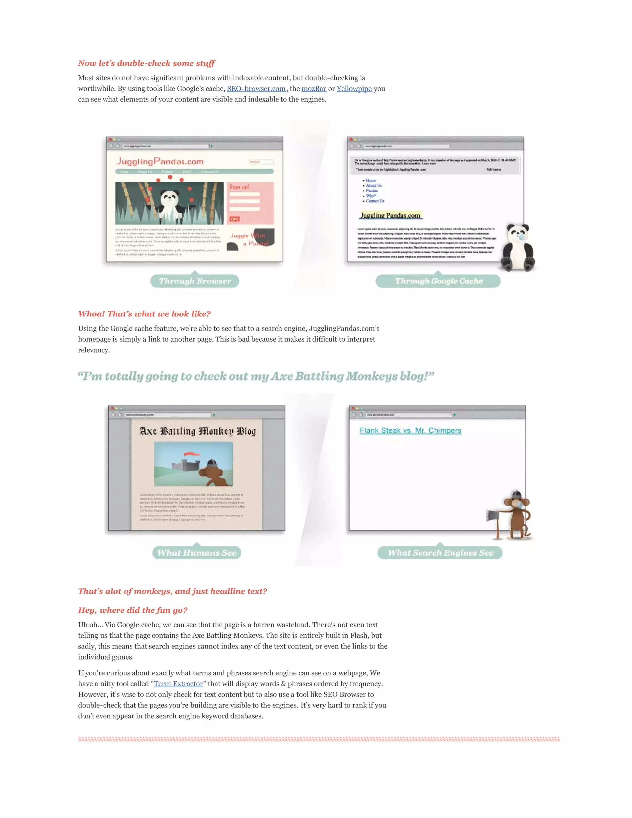 Most sites do not have significant problems with indexable content, but double-checking is
                                               SEO-browser.com, the mozBar or Yellowpipe you
can see what elements of your content are visible and indexable to the engines.




Whoa!


homepage is simply a link to another page. This is bad because it makes it difficult to interpret
relevancy.




Hey, where did the fun go?


telling us that the page contains the Axe Battling Monkeys. The site is entirely built in Flash, but
sadly, this means that search engines cannot index any of the text content, or even the links to the
individual games.


                        Term Extractor
 